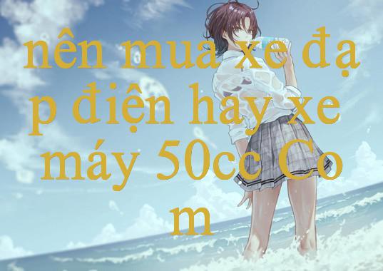 nên mua xe đạp điện hay xe máy 50cc - Khám Phá Thế Giới Giải Trí Đỉnh Cao