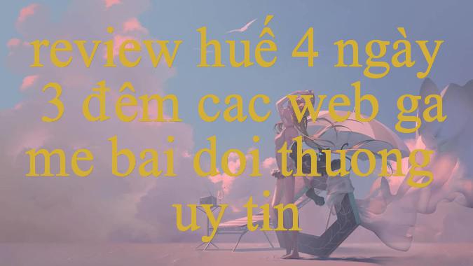 review huế 4 ngày 3 đêm - Khám Phá Thế Giới trò chơi Trực Tuyến Mới Mẻ cũng như Hấp Dẫn